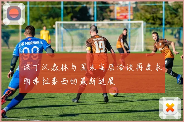 诺丁汉森林与国米高层洽谈再度求购弗拉泰西的最新进展