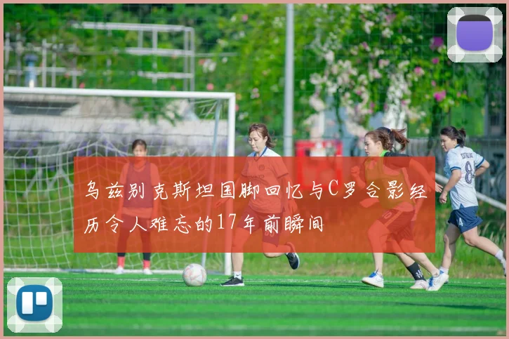 乌兹别克斯坦国脚回忆与C罗合影经历令人难忘的17年前瞬间