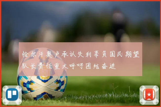 恰尔汗奥卢承认失利辜负国民期望队长责任重大呼吁团结奋进