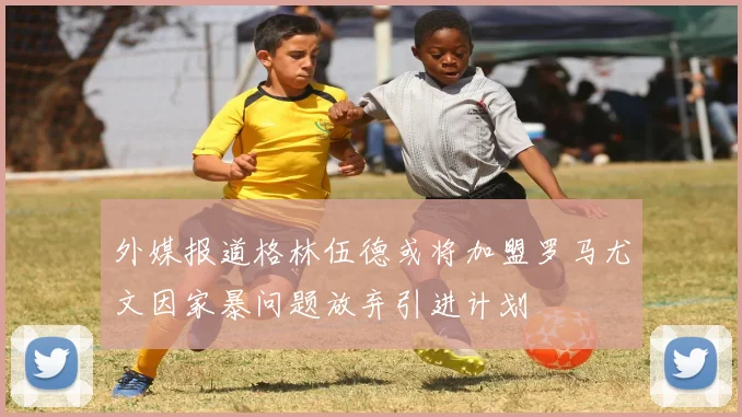 外媒报道格林伍德或将加盟罗马尤文因家暴问题放弃引进计划
