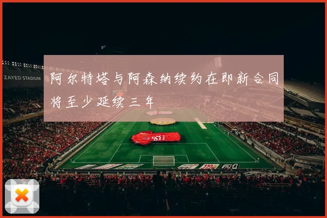 阿尔特塔与阿森纳续约在即新合同将至少延续三年