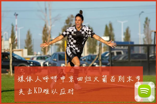 媒体人呼吁申京回归火箭否则末节夹击KD难以应对