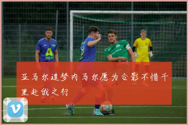 亚马尔追梦内马尔愿为合影不惜千里赴俄之行