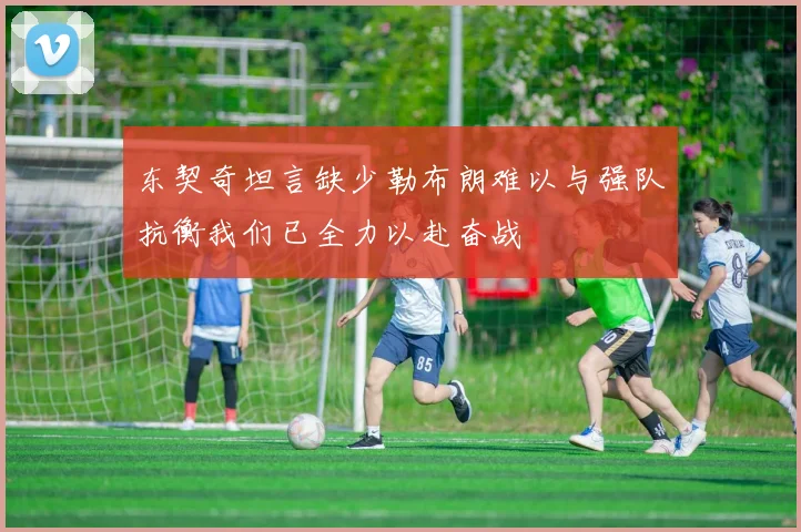 东契奇坦言缺少勒布朗难以与强队抗衡我们已全力以赴奋战