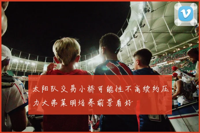 太阳队交易小桥可能性不高续约压力大弗莱明培养前景看好