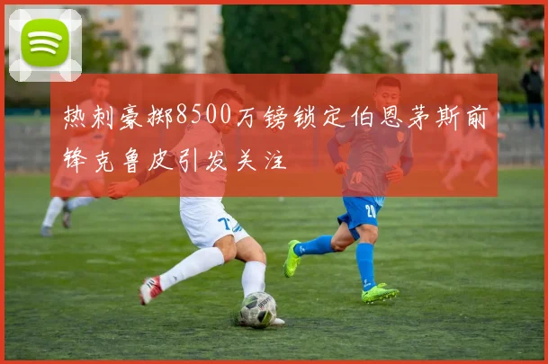 热刺豪掷8500万镑锁定伯恩茅斯前锋克鲁皮引发关注