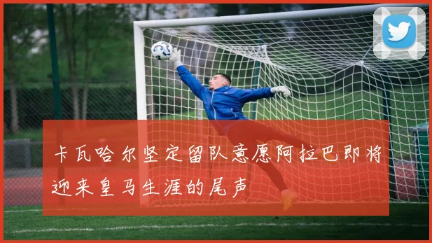 卡瓦哈尔坚定留队意愿阿拉巴即将迎来皇马生涯的尾声