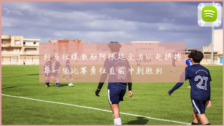 利马社媒激励阿根廷全力以赴拼搏每一场比赛勇往直前冲刺胜利