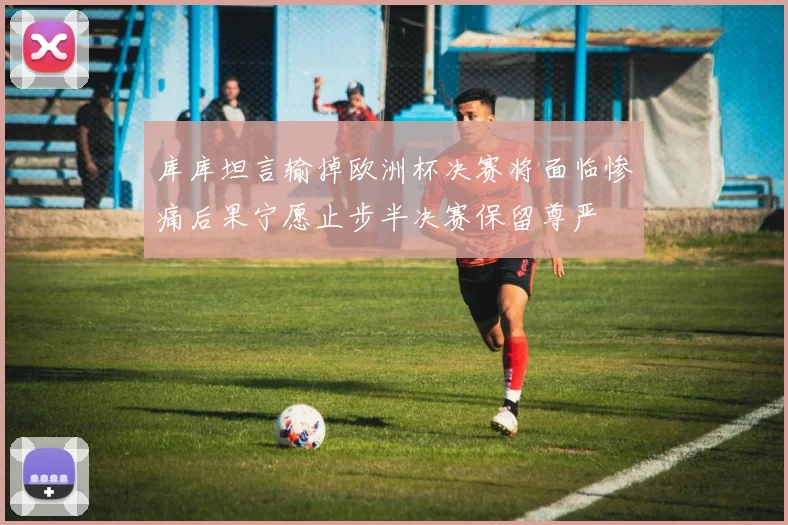 库库坦言输掉欧洲杯决赛将面临惨痛后果宁愿止步半决赛保留尊严
