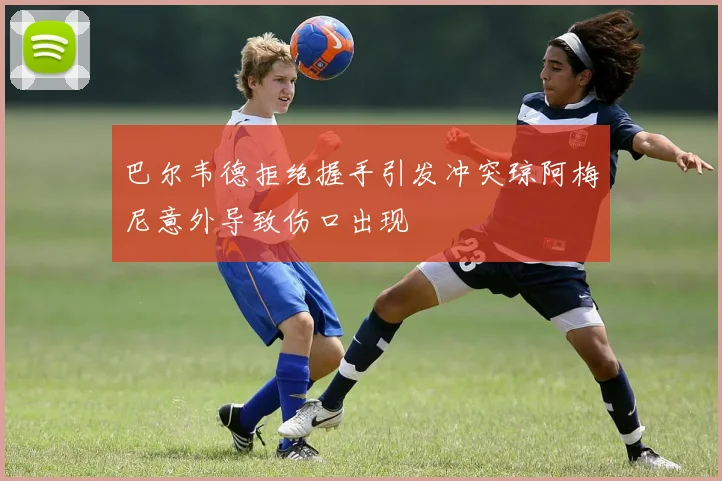 巴尔韦德拒绝握手引发冲突琼阿梅尼意外导致伤口出现