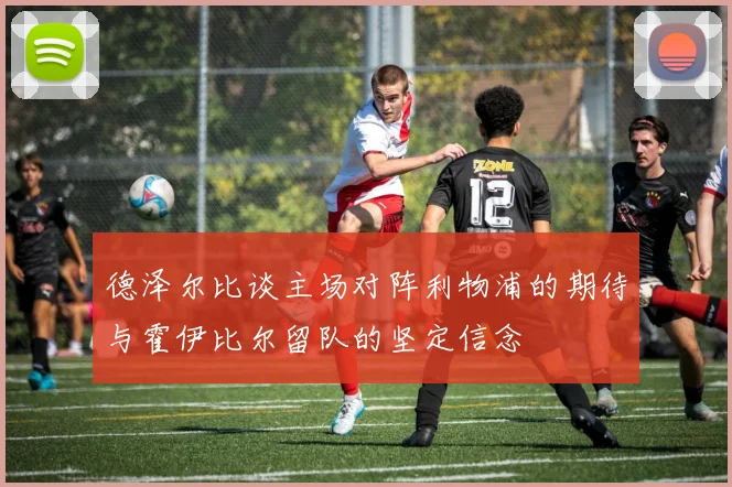 德泽尔比谈主场对阵利物浦的期待与霍伊比尔留队的坚定信念