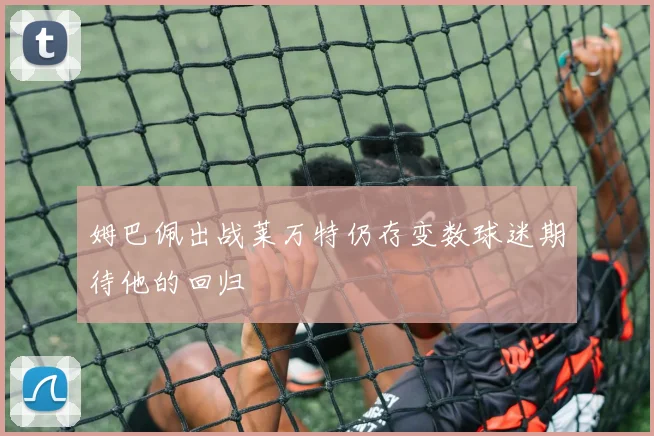 姆巴佩出战莱万特仍存变数球迷期待他的回归