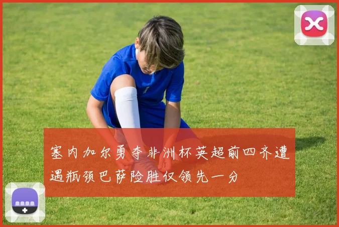 塞内加尔勇夺非洲杯英超前四齐遭遇瓶颈巴萨险胜仅领先一分