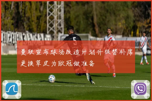 曼联宣布球场改造计划升级替补席更换草皮为欧冠做准备
