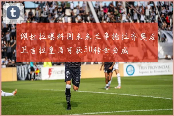 佩杜拉爆料国米米兰争抢拉齐奥后卫吉拉皇马可获50转会分成