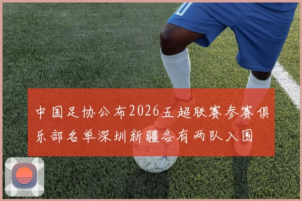 中国足协公布2026五超联赛参赛俱乐部名单深圳新疆各有两队入围