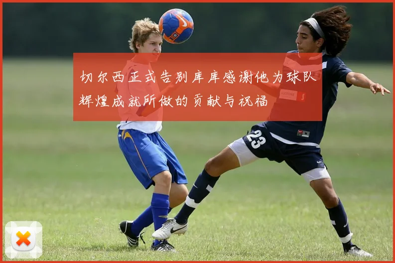 切尔西正式告别库库感谢他为球队辉煌成就所做的贡献与祝福