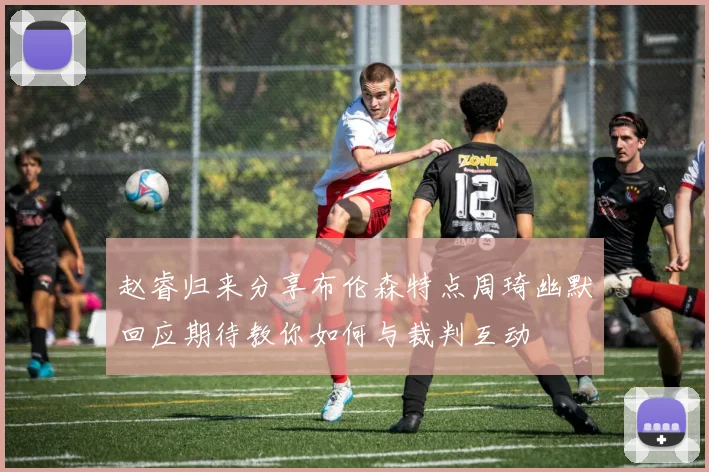 赵睿归来分享布伦森特点周琦幽默回应期待教你如何与裁判互动