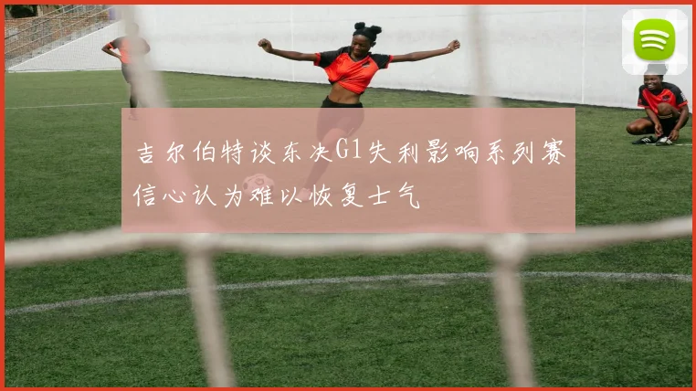 吉尔伯特谈东决G1失利影响系列赛信心认为难以恢复士气