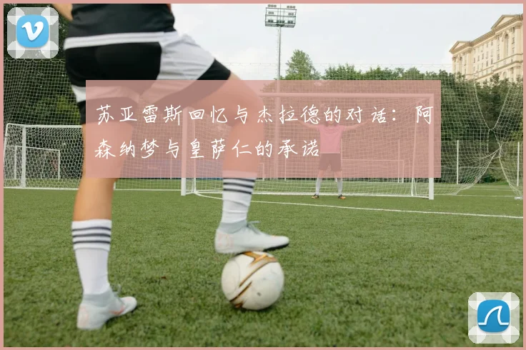 苏亚雷斯回忆与杰拉德的对话：阿森纳梦与皇萨仁的承诺