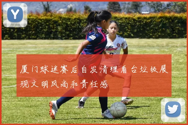 厦门球迷赛后自发清理看台垃圾展现文明风尚和责任感