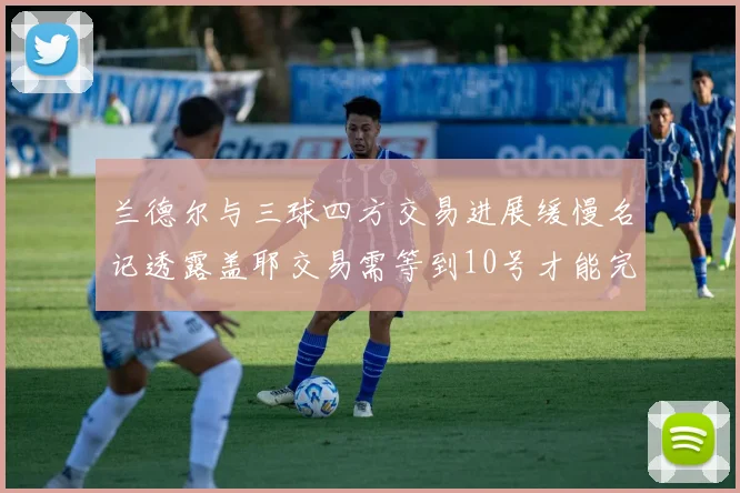 兰德尔与三球四方交易进展缓慢名记透露盖耶交易需等到10号才能完成