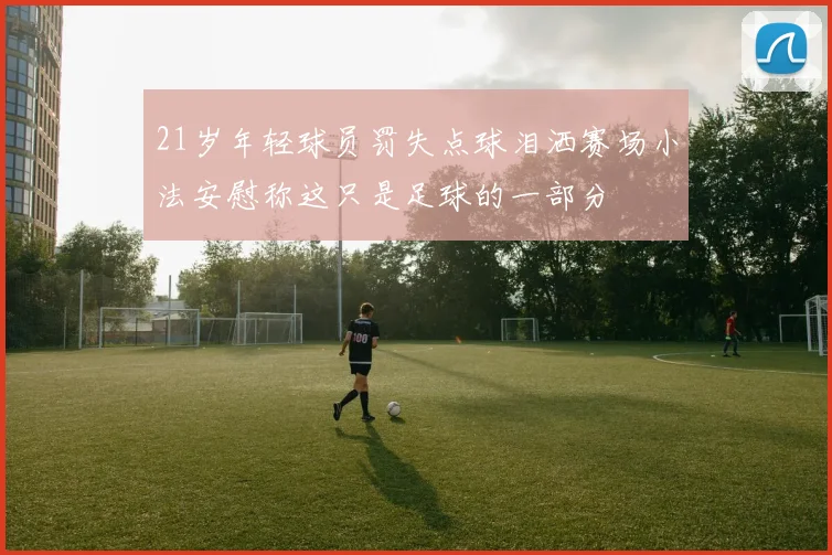 21岁年轻球员罚失点球泪洒赛场小法安慰称这只是足球的一部分