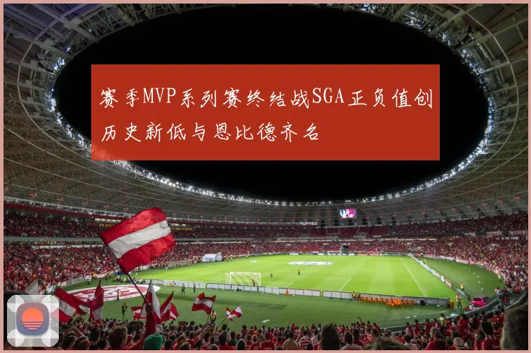 赛季MVP系列赛终结战SGA正负值创历史新低与恩比德齐名