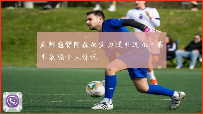瓜帅盛赞阿森纳实力提升近几个赛季表现令人惊叹
