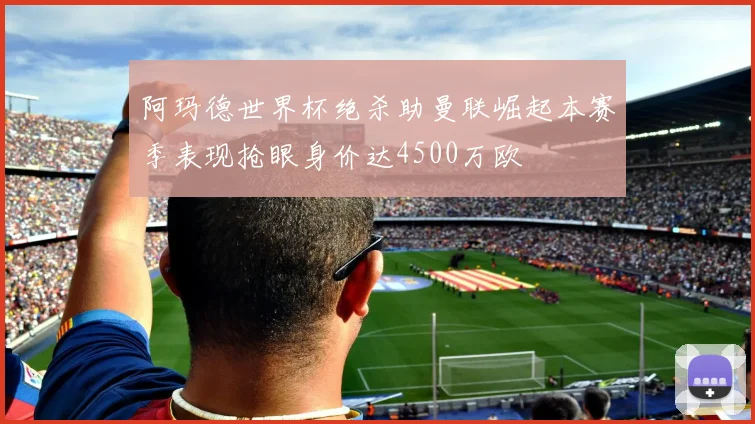 阿玛德世界杯绝杀助曼联崛起本赛季表现抢眼身价达4500万欧