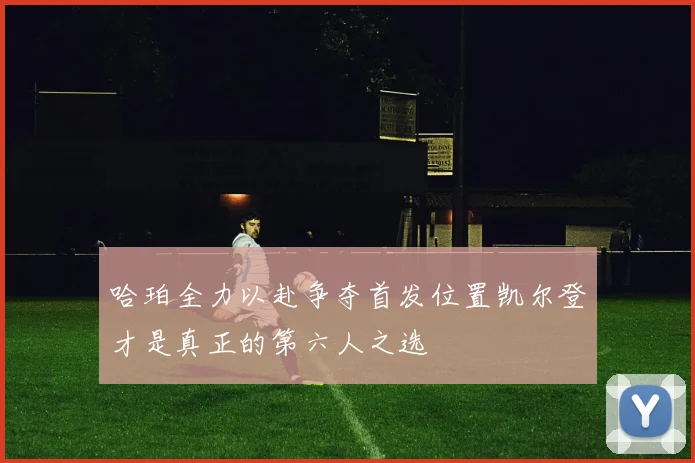 哈珀全力以赴争夺首发位置凯尔登才是真正的第六人之选